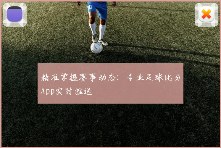 精准掌握赛事动态：专业足球比分App实时推送
