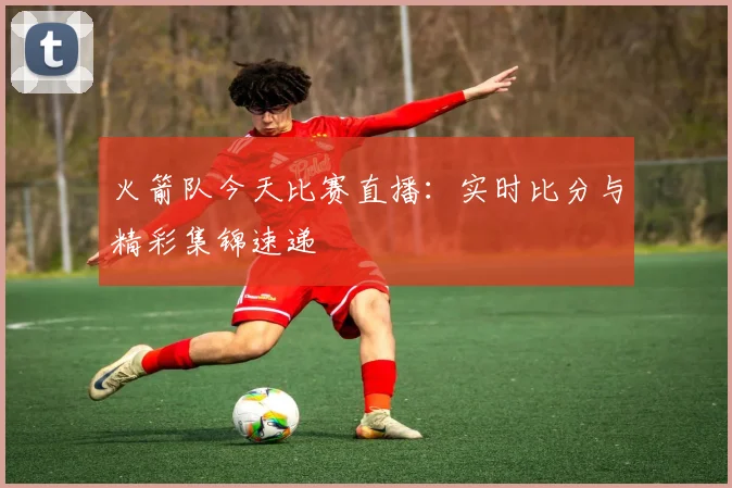 火箭队今天比赛直播：实时比分与精彩集锦速递