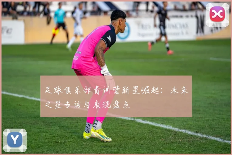 足球俱乐部青训营新星崛起：未来之星专访与表现盘点