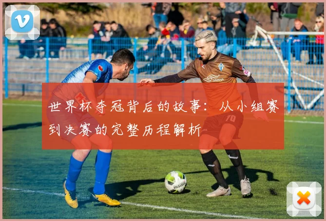 世界杯夺冠背后的故事：从小组赛到决赛的完整历程解析