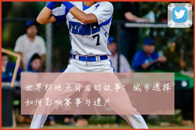 世界杯地点背后的故事：城市选择如何影响赛事与遗产