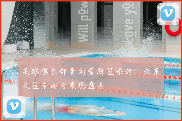 足球俱乐部青训营新星崛起：未来之星专访与表现盘点
