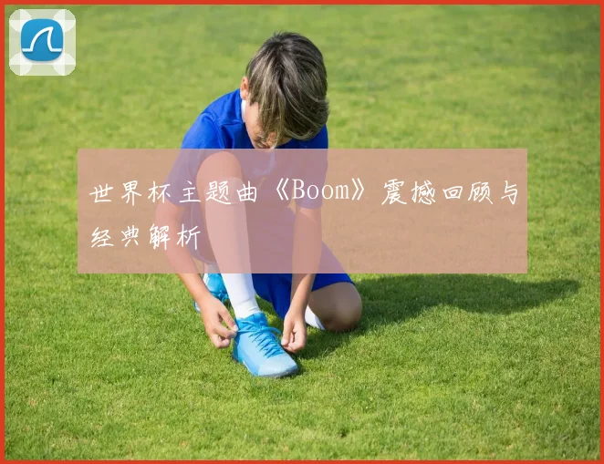 世界杯主题曲《Boom》震撼回顾与经典解析