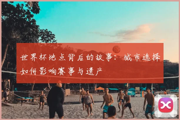 世界杯地点背后的故事：城市选择如何影响赛事与遗产